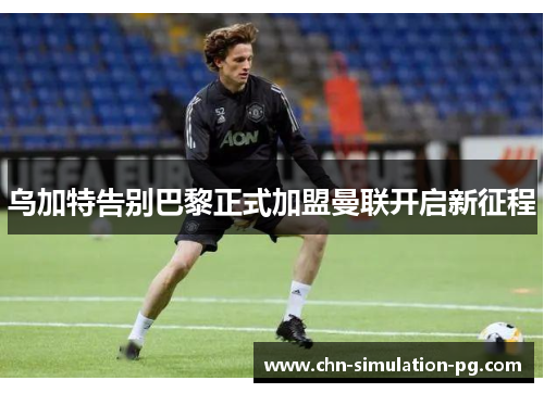 乌加特告别巴黎正式加盟曼联开启新征程