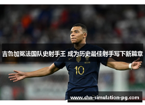 吉鲁加冕法国队史射手王 成为历史最佳射手写下新篇章