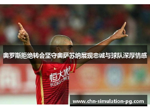 奥罗斯拒绝转会坚守奥萨苏纳展现忠诚与球队深厚情感